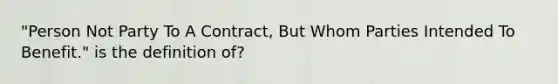 "Person Not Party To A Contract, But Whom Parties Intended To Benefit." is the definition of?