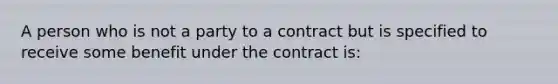 A person who is not a party to a contract but is specified to receive some benefit under the contract is: