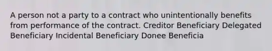 A person not a party to a contract who unintentionally benefits from performance of the contract. Creditor Beneficiary Delegated Beneficiary Incidental Beneficiary Donee Beneficia