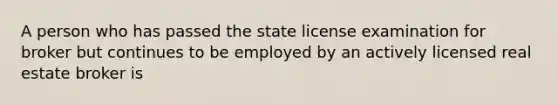 A person who has passed the state license examination for broker but continues to be employed by an actively licensed real estate broker is