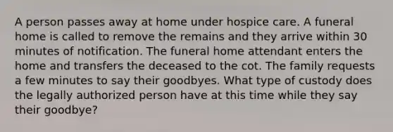 A person passes away at home under hospice care. A funeral home is called to remove the remains and they arrive within 30 minutes of notification. The funeral home attendant enters the home and transfers the deceased to the cot. The family requests a few minutes to say their goodbyes. What type of custody does the legally authorized person have at this time while they say their goodbye?