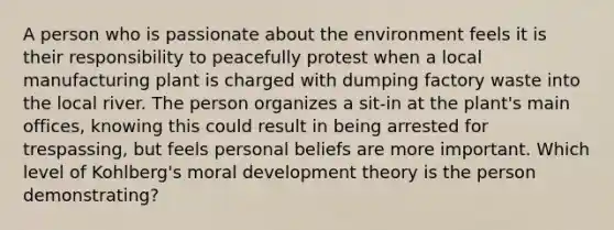 A person who is passionate about the environment feels it is their responsibility to peacefully protest when a local manufacturing plant is charged with dumping factory waste into the local river. The person organizes a sit-in at the plant's main offices, knowing this could result in being arrested for trespassing, but feels personal beliefs are more important. Which level of Kohlberg's moral development theory is the person demonstrating?