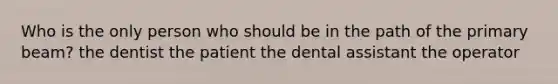 Who is the only person who should be in the path of the primary beam? the dentist the patient the dental assistant the operator