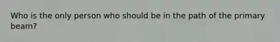 Who is the only person who should be in the path of the primary beam?