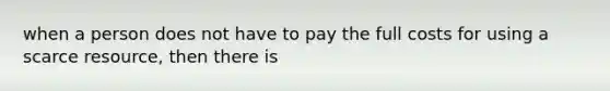 when a person does not have to pay the full costs for using a scarce resource, then there is