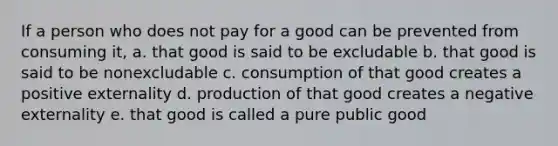 If a person who does not pay for a good can be prevented from consuming it, a. that good is said to be excludable b. that good is said to be nonexcludable c. consumption of that good creates a positive externality d. production of that good creates a negative externality e. that good is called a pure public good