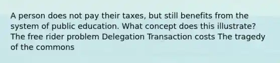 A person does not pay their taxes, but still benefits from the system of public education. What concept does this illustrate? The free rider problem Delegation Transaction costs The tragedy of the commons