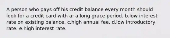 A person who pays off his credit balance every month should look for a credit card with a: a.long grace period. b.low interest rate on existing balance. c.high annual fee. d.low introductory rate. e.high interest rate.