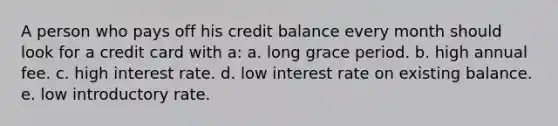 A person who pays off his credit balance every month should look for a credit card with a: a. long grace period. b. high annual fee. c. high interest rate. d. low interest rate on existing balance. e. low introductory rate.