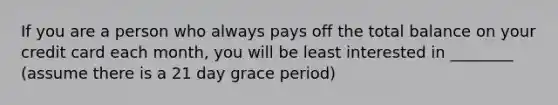 If you are a person who always pays off the total balance on your credit card each month, you will be least interested in ________ (assume there is a 21 day grace period)