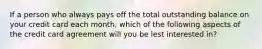 If a person who always pays off the total outstanding balance on your credit card each month, which of the following aspects of the credit card agreement will you be lest interested in?