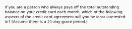 If you are a person who always pays off the total outstanding balance on your credit card each month, which of the following aspects of the credit card agreement will you be least interested in? (Assume there is a 21-day grace period.)