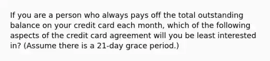 If you are a person who always pays off the total outstanding balance on your credit card each month, which of the following aspects of the credit card agreement will you be least interested in? (Assume there is a 21-day grace period.)