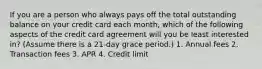 If you are a person who always pays off the total outstanding balance on your credit card each month, which of the following aspects of the credit card agreement will you be least interested in? (Assume there is a 21-day grace period.) 1. Annual fees 2. Transaction fees 3. APR 4. Credit limit