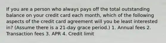 If you are a person who always pays off the total outstanding balance on your credit card each month, which of the following aspects of the credit card agreement will you be least interested in? (Assume there is a 21-day grace period.) 1. Annual fees 2. Transaction fees 3. APR 4. Credit limit