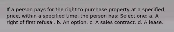 If a person pays for the right to purchase property at a specified price, within a specified time, the person has: Select one: a. A right of first refusal. b. An option. c. A sales contract. d. A lease.