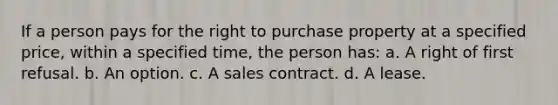 If a person pays for the right to purchase property at a specified price, within a specified time, the person has: a. A right of first refusal. b. An option. c. A sales contract. d. A lease.