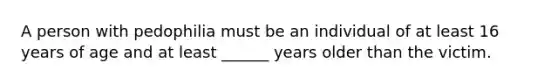 A person with pedophilia must be an individual of at least 16 years of age and at least ______ years older than the victim.