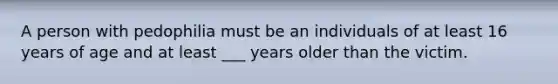 A person with pedophilia must be an individuals of at least 16 years of age and at least ___ years older than the victim.