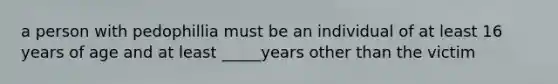 a person with pedophillia must be an individual of at least 16 years of age and at least _____years other than the victim