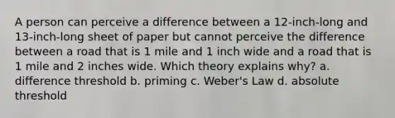 A person can perceive a difference between a 12-inch-long and 13-inch-long sheet of paper but cannot perceive the difference between a road that is 1 mile and 1 inch wide and a road that is 1 mile and 2 inches wide. Which theory explains why? a. difference threshold b. priming c. Weber's Law d. absolute threshold