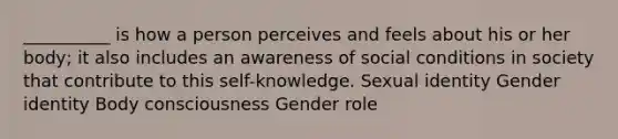 __________ is how a person perceives and feels about his or her body; it also includes an awareness of social conditions in society that contribute to this self-knowledge. Sexual identity Gender identity Body consciousness Gender role