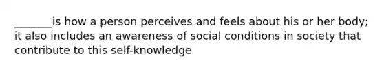 _______is how a person perceives and feels about his or her body; it also includes an awareness of social conditions in society that contribute to this self-knowledge