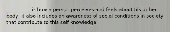 __________ is how a person perceives and feels about his or her body; it also includes an awareness of social conditions in society that contribute to this self-knowledge.​