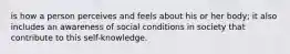 is how a person perceives and feels about his or her body; it also includes an awareness of social conditions in society that contribute to this self-knowledge.​