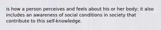 is how a person perceives and feels about his or her body; it also includes an awareness of social conditions in society that contribute to this self-knowledge.​