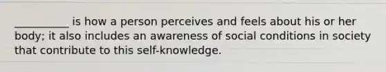 __________ is how a person perceives and feels about his or her body; it also includes an awareness of social conditions in society that contribute to this self-knowledge.