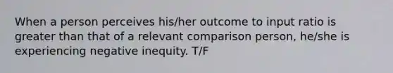 When a person perceives his/her outcome to input ratio is greater than that of a relevant comparison person, he/she is experiencing negative inequity. T/F