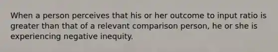 When a person perceives that his or her outcome to input ratio is greater than that of a relevant comparison person, he or she is experiencing negative inequity.