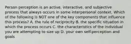 Person perception is an active, interactive, and subjective process that always occurs in some interpersonal context. Which of the following is NOT one of the key components that influence this process? A. the rule of reciprocity B. the specific situation in which the process occurs C. the characteristics of the individual you are attempting to size up D. your own self-perception and goals