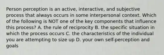 Person perception is an active, interactive, and subjective process that always occurs in some interpersonal context. Which of the following is NOT one of the key components that influence this process? A. the rule of reciprocity B. the specific situation in which the process occurs C. the characteristics of the individual you are attempting to size up D. your own self-perception and goals