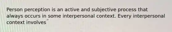 Person perception is an active and subjective process that always occurs in some interpersonal context. Every interpersonal context involves