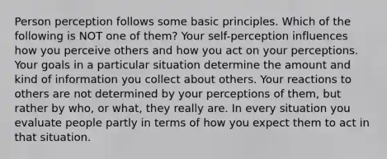 Person perception follows some basic principles. Which of the following is NOT one of them? Your self-perception influences how you perceive others and how you act on your perceptions. Your goals in a particular situation determine the amount and kind of information you collect about others. Your reactions to others are not determined by your perceptions of them, but rather by who, or what, they really are. In every situation you evaluate people partly in terms of how you expect them to act in that situation.