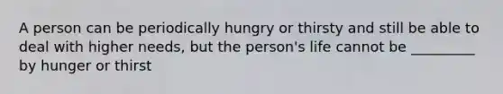 A person can be periodically hungry or thirsty and still be able to deal with higher needs, but the person's life cannot be _________ by hunger or thirst