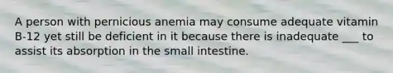 A person with pernicious anemia may consume adequate vitamin B-12 yet still be deficient in it because there is inadequate ___ to assist its absorption in the small intestine.