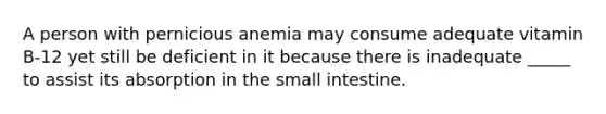 A person with pernicious anemia may consume adequate vitamin B-12 yet still be deficient in it because there is inadequate _____ to assist its absorption in the small intestine.