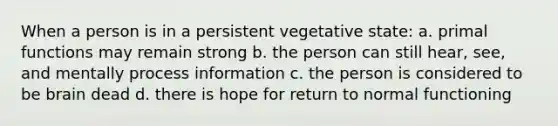 When a person is in a persistent vegetative state: a. primal functions may remain strong b. the person can still hear, see, and mentally process information c. the person is considered to be brain dead d. there is hope for return to normal functioning