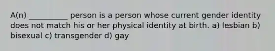 A(n) __________ person is a person whose current gender identity does not match his or her physical identity at birth. a) lesbian b) bisexual c) transgender d) gay