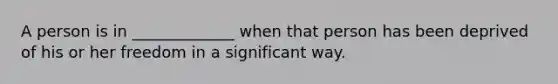 A person is in _____________ when that person has been deprived of his or her freedom in a significant way.