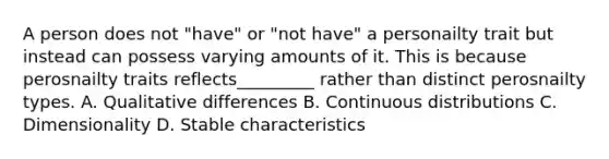 A person does not "have" or "not have" a personailty trait but instead can possess varying amounts of it. This is because perosnailty traits reflects_________ rather than distinct perosnailty types. A. Qualitative differences B. Continuous distributions C. Dimensionality D. Stable characteristics