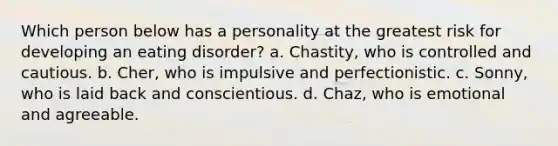 Which person below has a personality at the greatest risk for developing an eating disorder? a. Chastity, who is controlled and cautious. b. Cher, who is impulsive and perfectionistic. c. Sonny, who is laid back and conscientious. d. Chaz, who is emotional and agreeable.