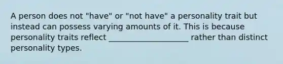 A person does not "have" or "not have" a personality trait but instead can possess varying amounts of it. This is because personality traits reflect ____________________ rather than distinct <a href='https://www.questionai.com/knowledge/k53WhUr8tm-personality-types' class='anchor-knowledge'>personality types</a>.