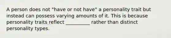 A person does not "have or not have" a personality trait but instead can possess varying amounts of it. This is because personality traits reflect __________ rather than distinct personality types.