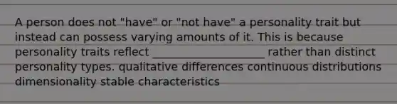 A person does not "have" or "not have" a personality trait but instead can possess varying amounts of it. This is because personality traits reflect ____________________ rather than distinct personality types. qualitative differences continuous distributions dimensionality stable characteristics