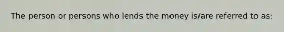 The person or persons who lends the money is/are referred to as: