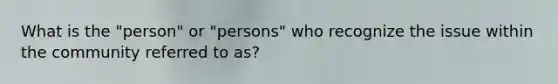 What is the "person" or "persons" who recognize the issue within the community referred to as?